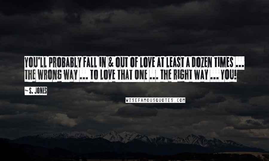 S. Jones Quotes: You'll probably fall in & out of love at least a dozen times ... the wrong way ... to love THAT ONE ... the right way ... YOU!