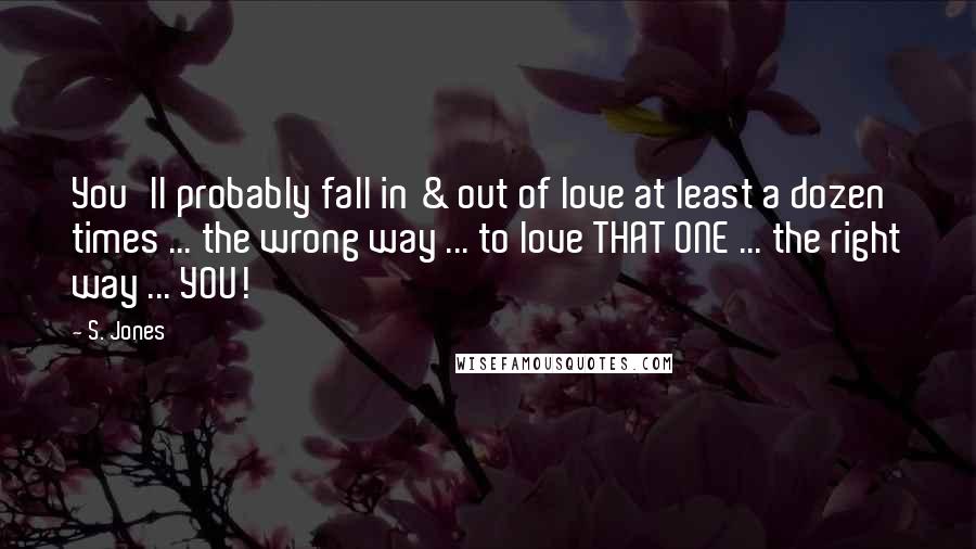 S. Jones Quotes: You'll probably fall in & out of love at least a dozen times ... the wrong way ... to love THAT ONE ... the right way ... YOU!