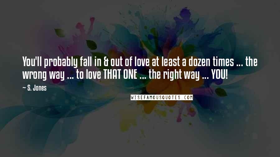 S. Jones Quotes: You'll probably fall in & out of love at least a dozen times ... the wrong way ... to love THAT ONE ... the right way ... YOU!