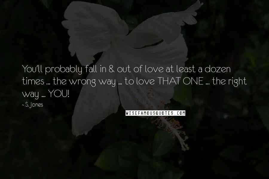 S. Jones Quotes: You'll probably fall in & out of love at least a dozen times ... the wrong way ... to love THAT ONE ... the right way ... YOU!