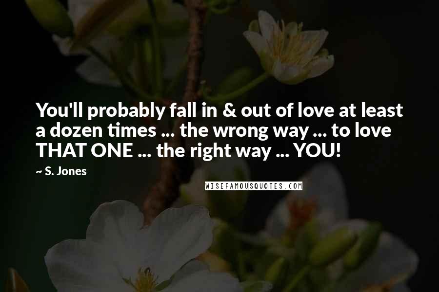 S. Jones Quotes: You'll probably fall in & out of love at least a dozen times ... the wrong way ... to love THAT ONE ... the right way ... YOU!