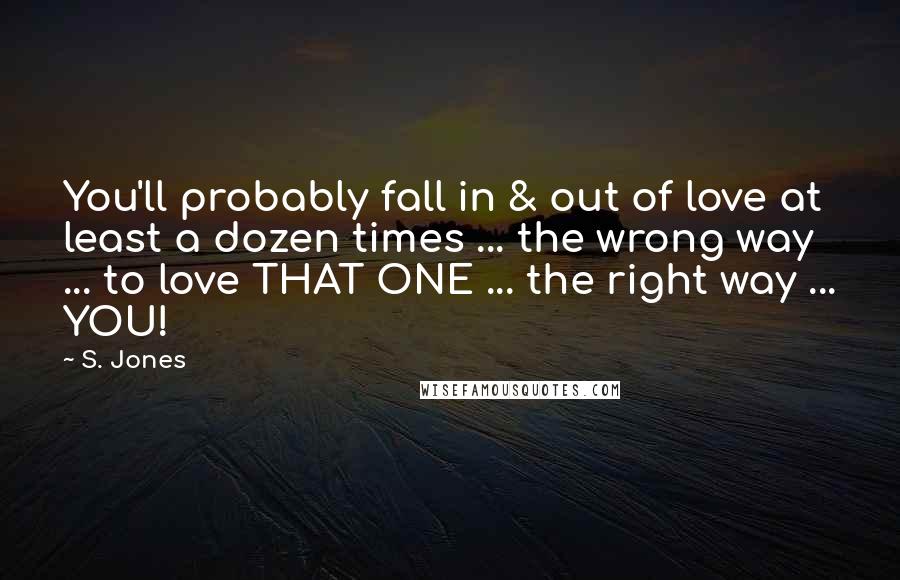 S. Jones Quotes: You'll probably fall in & out of love at least a dozen times ... the wrong way ... to love THAT ONE ... the right way ... YOU!