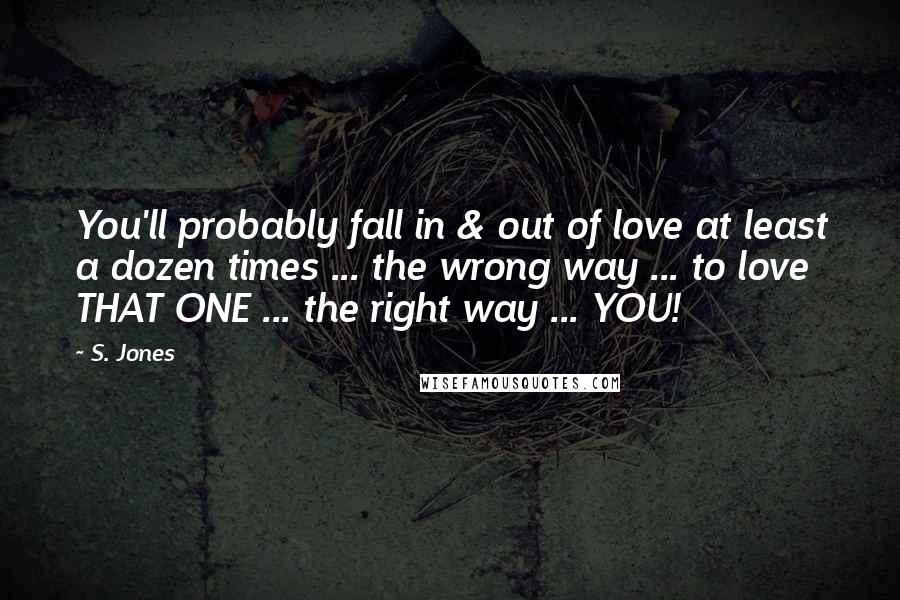 S. Jones Quotes: You'll probably fall in & out of love at least a dozen times ... the wrong way ... to love THAT ONE ... the right way ... YOU!