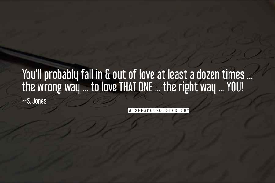 S. Jones Quotes: You'll probably fall in & out of love at least a dozen times ... the wrong way ... to love THAT ONE ... the right way ... YOU!