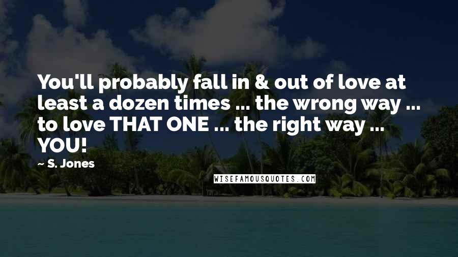 S. Jones Quotes: You'll probably fall in & out of love at least a dozen times ... the wrong way ... to love THAT ONE ... the right way ... YOU!