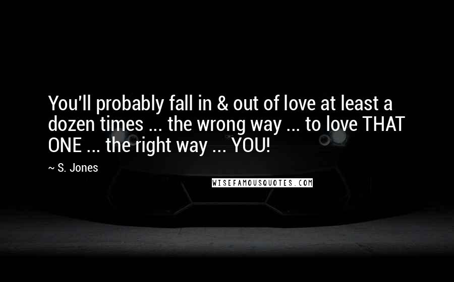 S. Jones Quotes: You'll probably fall in & out of love at least a dozen times ... the wrong way ... to love THAT ONE ... the right way ... YOU!