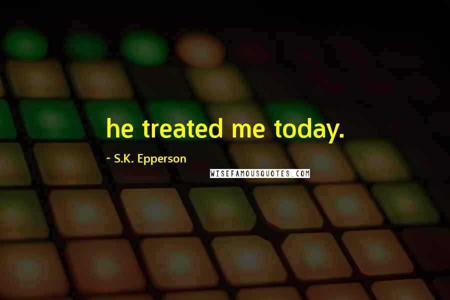 S.K. Epperson Quotes: he treated me today.