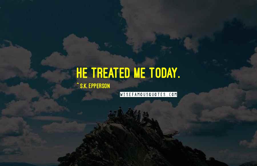 S.K. Epperson Quotes: he treated me today.