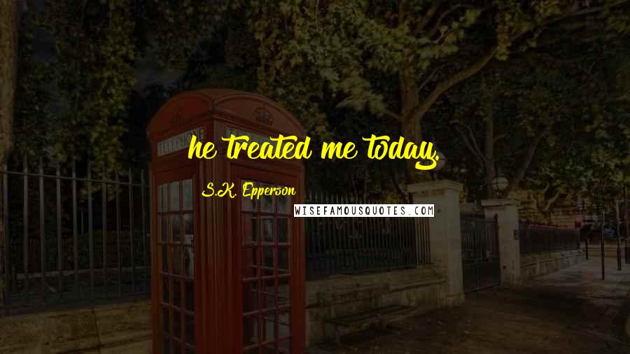 S.K. Epperson Quotes: he treated me today.