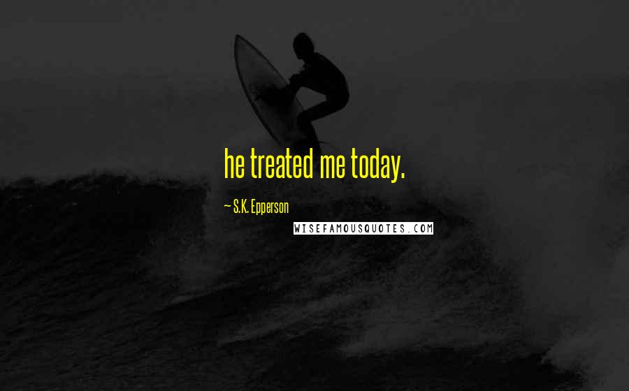 S.K. Epperson Quotes: he treated me today.