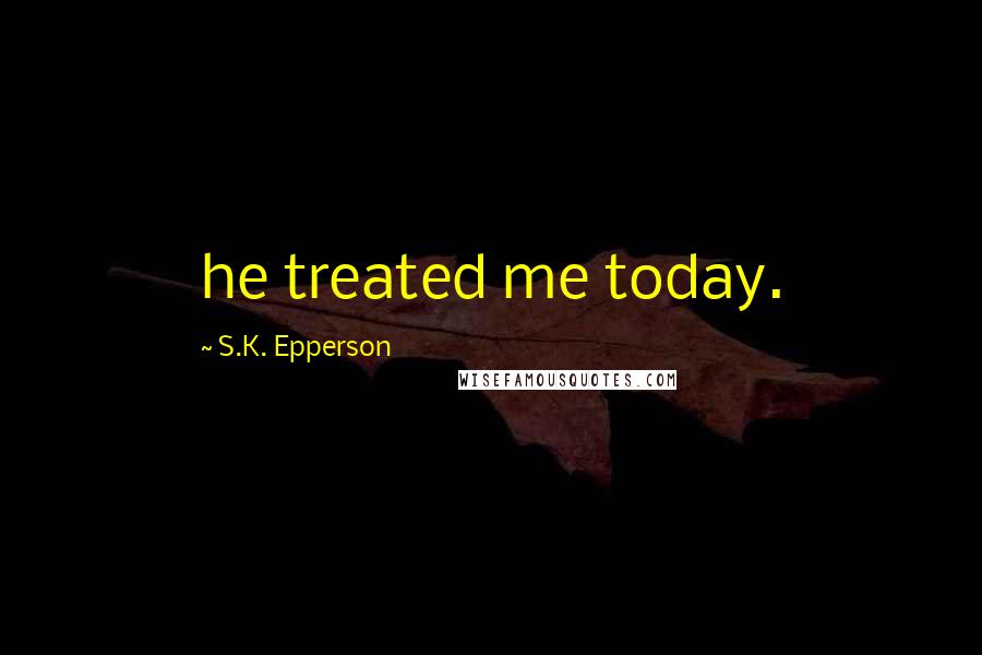 S.K. Epperson Quotes: he treated me today.