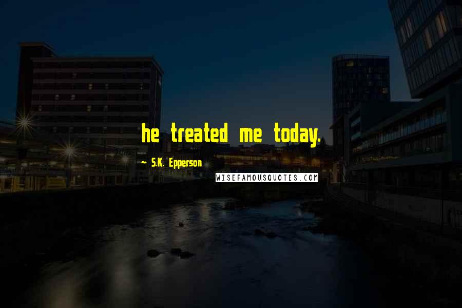 S.K. Epperson Quotes: he treated me today.