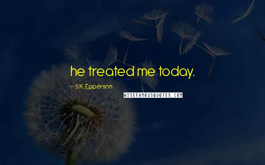 S.K. Epperson Quotes: he treated me today.