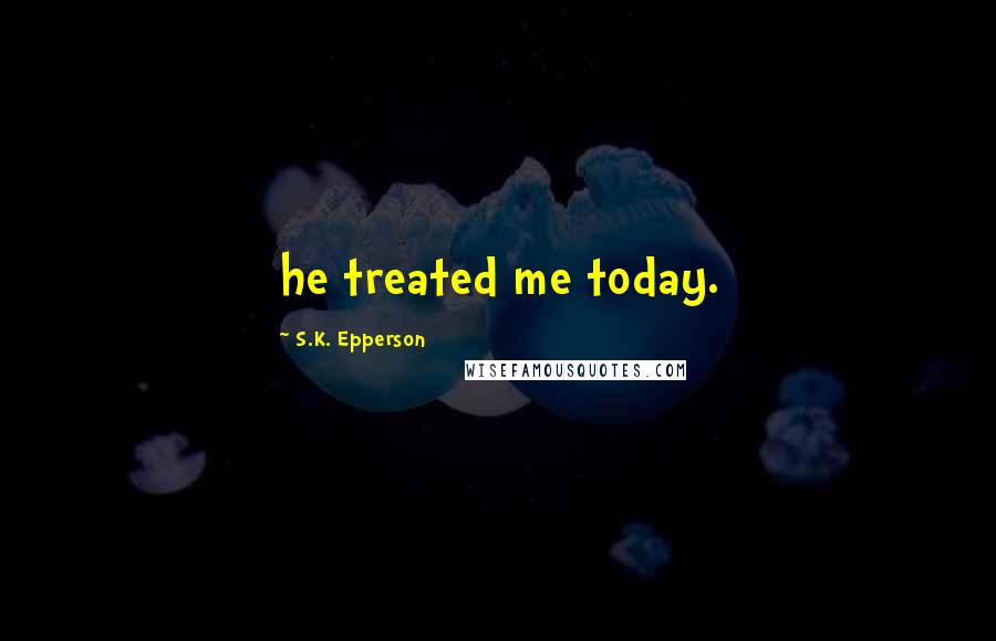 S.K. Epperson Quotes: he treated me today.