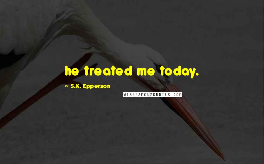 S.K. Epperson Quotes: he treated me today.