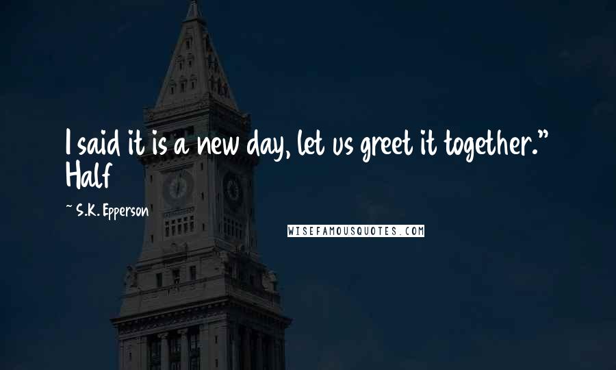S.K. Epperson Quotes: I said it is a new day, let us greet it together." Half