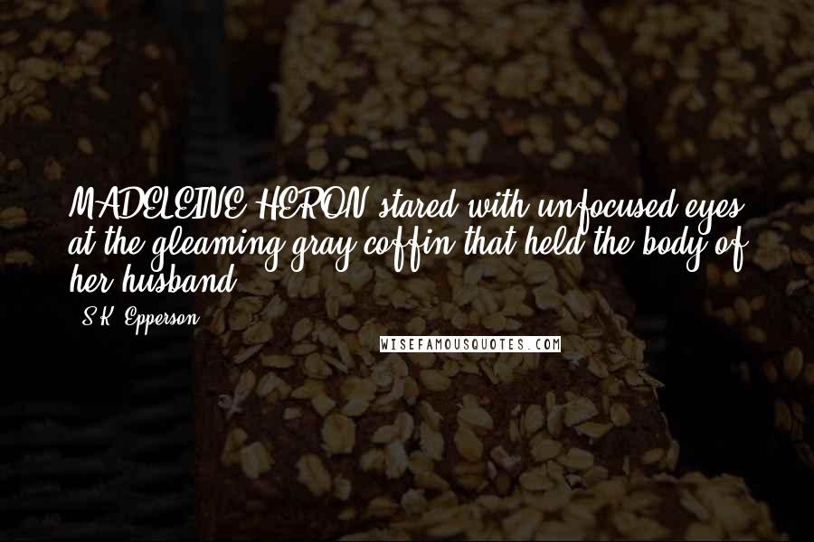 S.K. Epperson Quotes: MADELEINE HERON stared with unfocused eyes at the gleaming gray coffin that held the body of her husband.