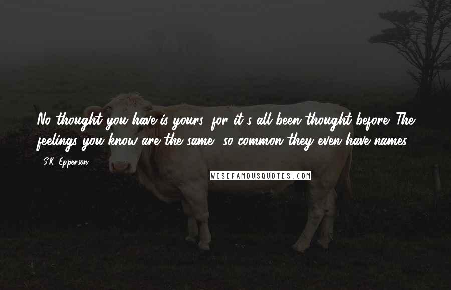 S.K. Epperson Quotes: No thought you have is yours, for it's all been thought before. The feelings you know are the same, so common they even have names.