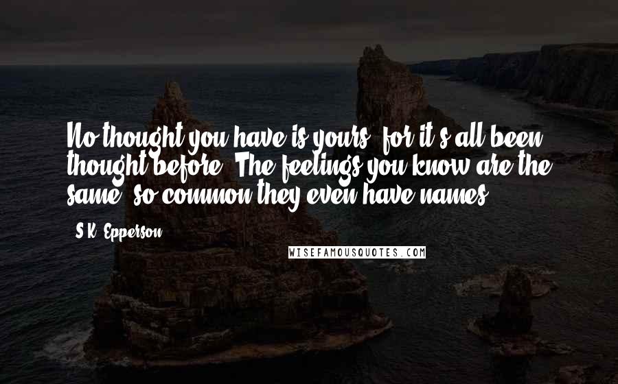 S.K. Epperson Quotes: No thought you have is yours, for it's all been thought before. The feelings you know are the same, so common they even have names.