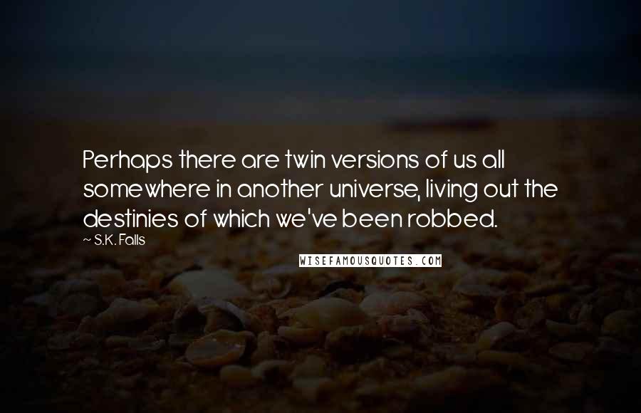 S.K. Falls Quotes: Perhaps there are twin versions of us all somewhere in another universe, living out the destinies of which we've been robbed.