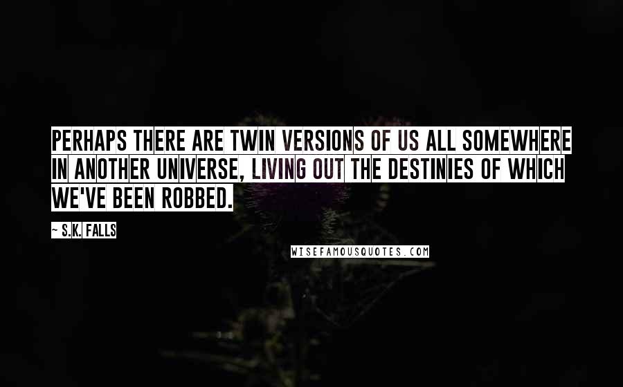 S.K. Falls Quotes: Perhaps there are twin versions of us all somewhere in another universe, living out the destinies of which we've been robbed.