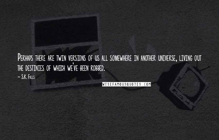 S.K. Falls Quotes: Perhaps there are twin versions of us all somewhere in another universe, living out the destinies of which we've been robbed.