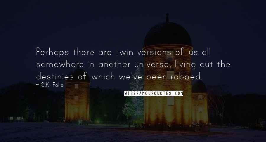 S.K. Falls Quotes: Perhaps there are twin versions of us all somewhere in another universe, living out the destinies of which we've been robbed.