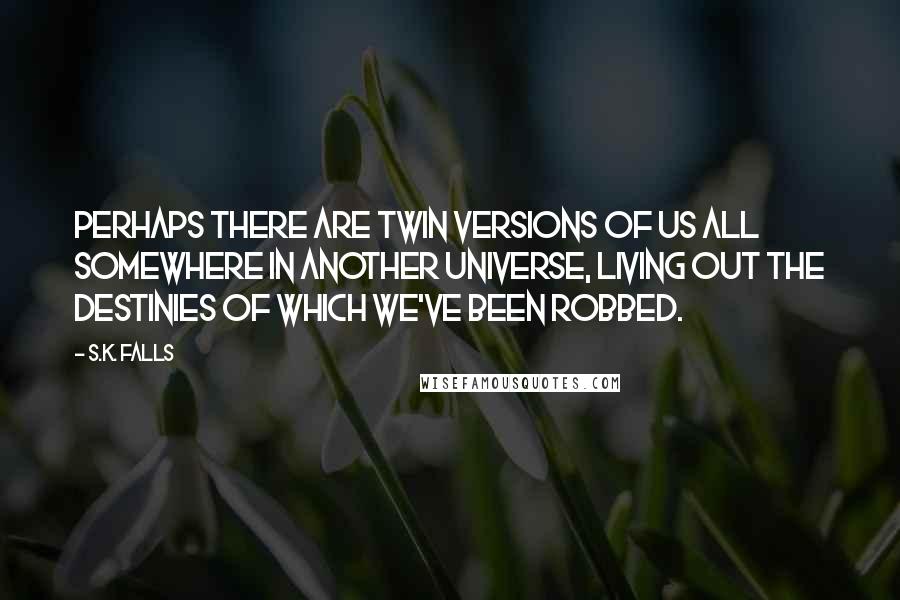 S.K. Falls Quotes: Perhaps there are twin versions of us all somewhere in another universe, living out the destinies of which we've been robbed.