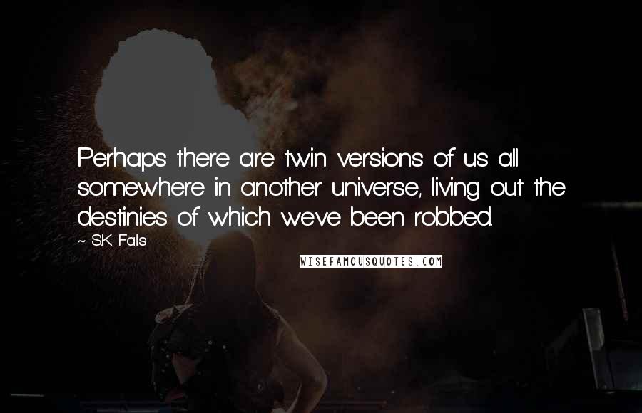 S.K. Falls Quotes: Perhaps there are twin versions of us all somewhere in another universe, living out the destinies of which we've been robbed.