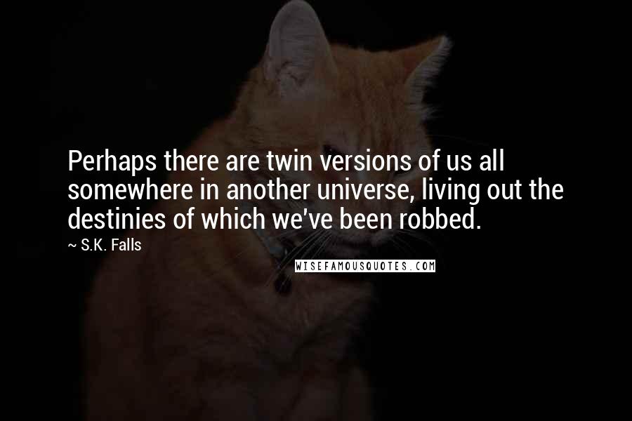 S.K. Falls Quotes: Perhaps there are twin versions of us all somewhere in another universe, living out the destinies of which we've been robbed.