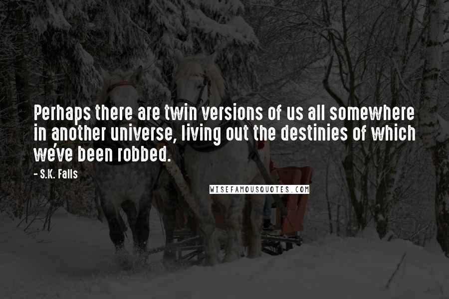 S.K. Falls Quotes: Perhaps there are twin versions of us all somewhere in another universe, living out the destinies of which we've been robbed.