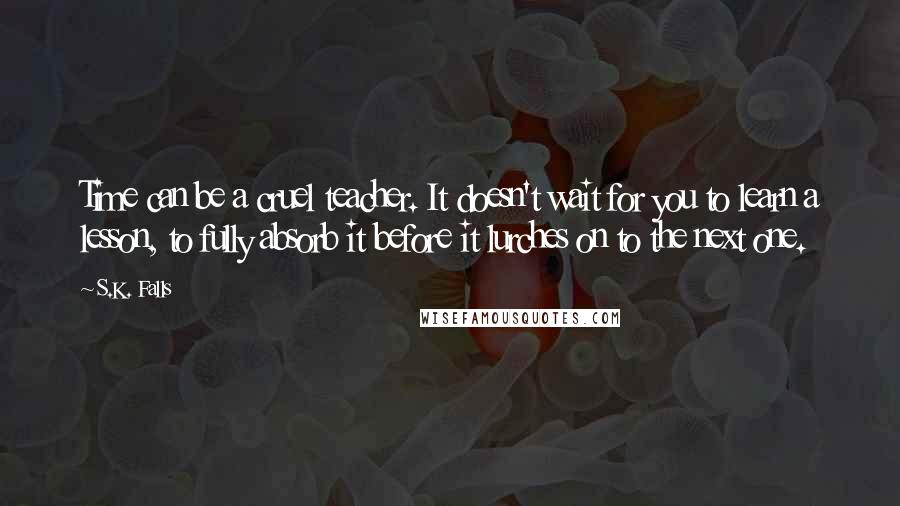 S.K. Falls Quotes: Time can be a cruel teacher. It doesn't wait for you to learn a lesson, to fully absorb it before it lurches on to the next one.