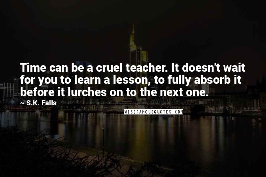 S.K. Falls Quotes: Time can be a cruel teacher. It doesn't wait for you to learn a lesson, to fully absorb it before it lurches on to the next one.