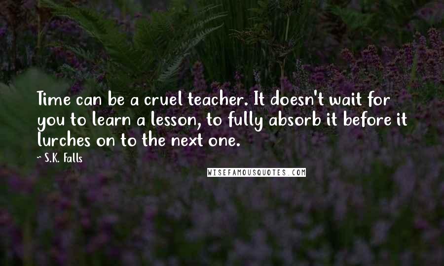 S.K. Falls Quotes: Time can be a cruel teacher. It doesn't wait for you to learn a lesson, to fully absorb it before it lurches on to the next one.