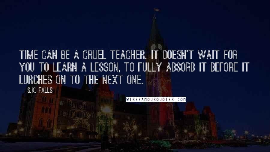 S.K. Falls Quotes: Time can be a cruel teacher. It doesn't wait for you to learn a lesson, to fully absorb it before it lurches on to the next one.