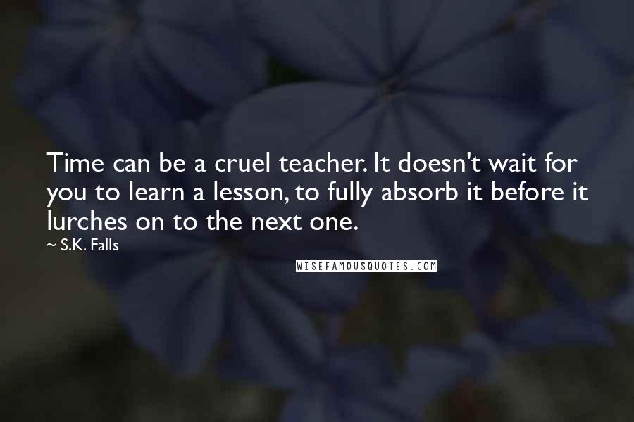 S.K. Falls Quotes: Time can be a cruel teacher. It doesn't wait for you to learn a lesson, to fully absorb it before it lurches on to the next one.