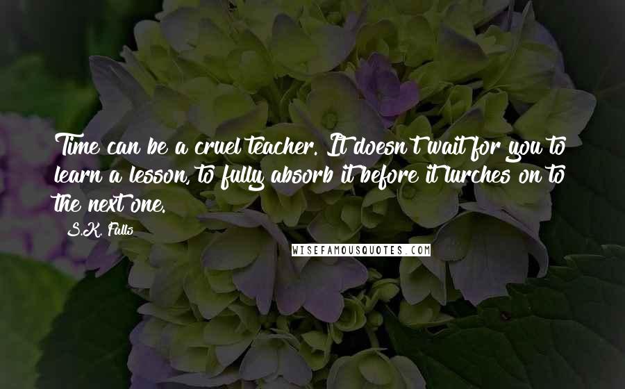 S.K. Falls Quotes: Time can be a cruel teacher. It doesn't wait for you to learn a lesson, to fully absorb it before it lurches on to the next one.