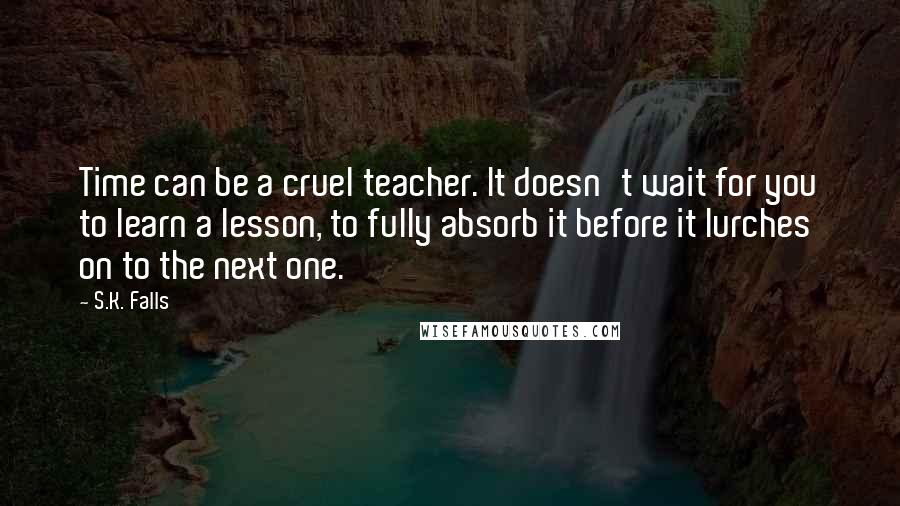 S.K. Falls Quotes: Time can be a cruel teacher. It doesn't wait for you to learn a lesson, to fully absorb it before it lurches on to the next one.