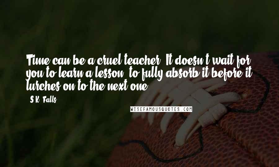 S.K. Falls Quotes: Time can be a cruel teacher. It doesn't wait for you to learn a lesson, to fully absorb it before it lurches on to the next one.