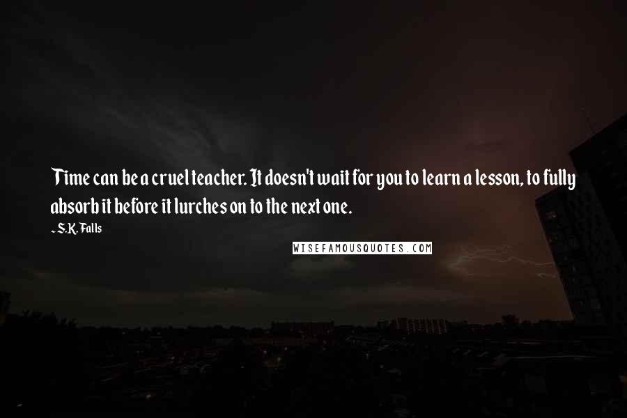 S.K. Falls Quotes: Time can be a cruel teacher. It doesn't wait for you to learn a lesson, to fully absorb it before it lurches on to the next one.