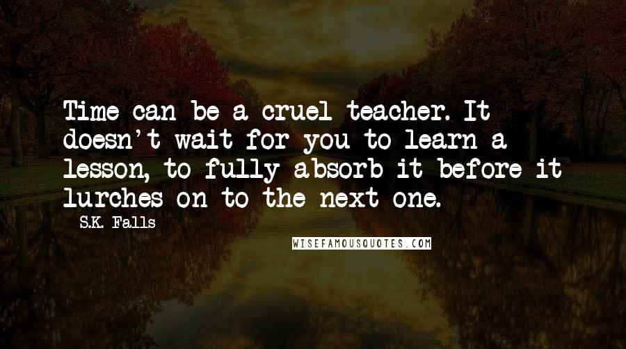 S.K. Falls Quotes: Time can be a cruel teacher. It doesn't wait for you to learn a lesson, to fully absorb it before it lurches on to the next one.