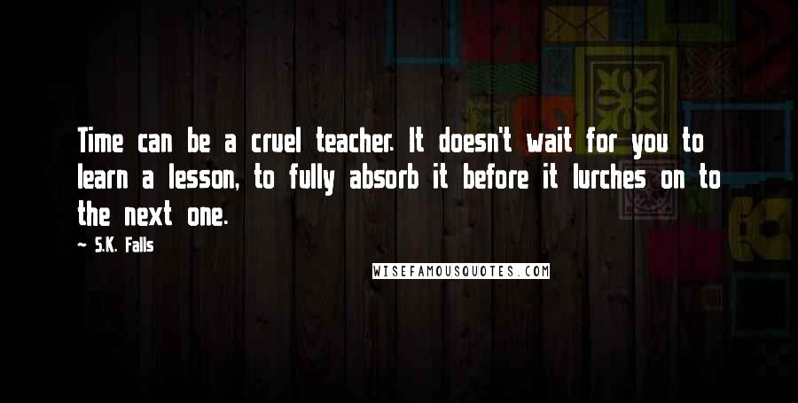 S.K. Falls Quotes: Time can be a cruel teacher. It doesn't wait for you to learn a lesson, to fully absorb it before it lurches on to the next one.