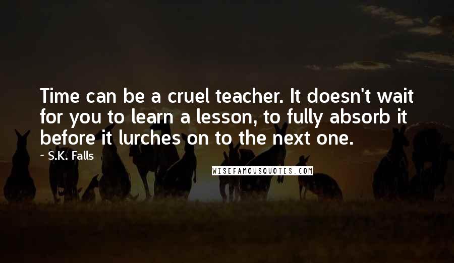 S.K. Falls Quotes: Time can be a cruel teacher. It doesn't wait for you to learn a lesson, to fully absorb it before it lurches on to the next one.