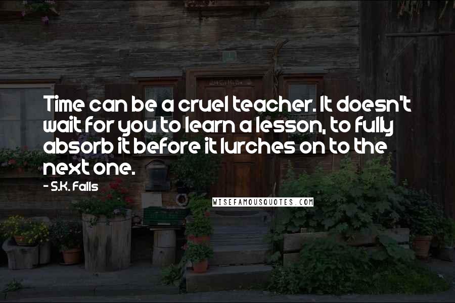 S.K. Falls Quotes: Time can be a cruel teacher. It doesn't wait for you to learn a lesson, to fully absorb it before it lurches on to the next one.