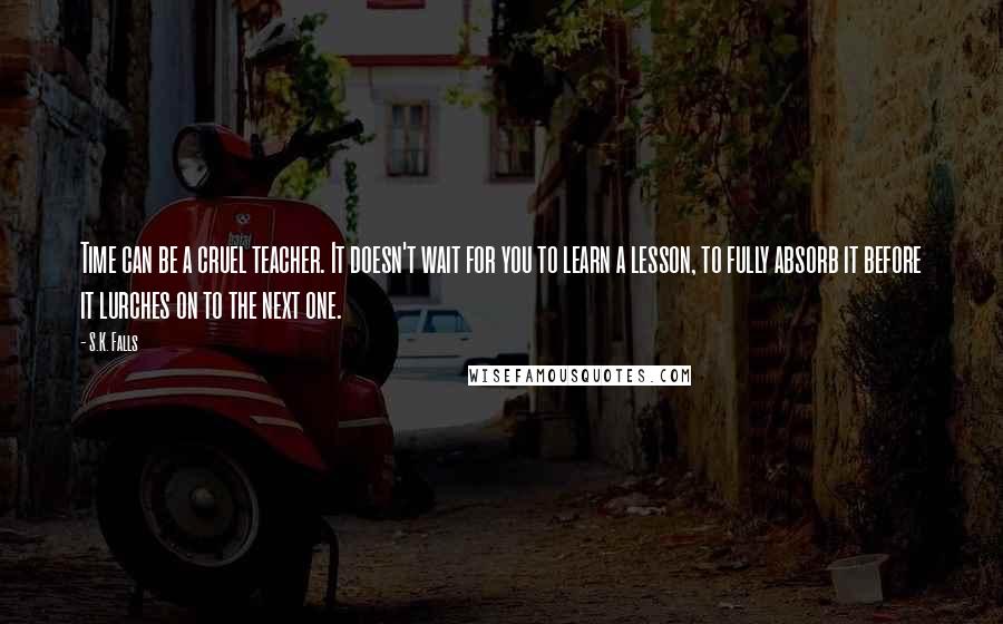 S.K. Falls Quotes: Time can be a cruel teacher. It doesn't wait for you to learn a lesson, to fully absorb it before it lurches on to the next one.