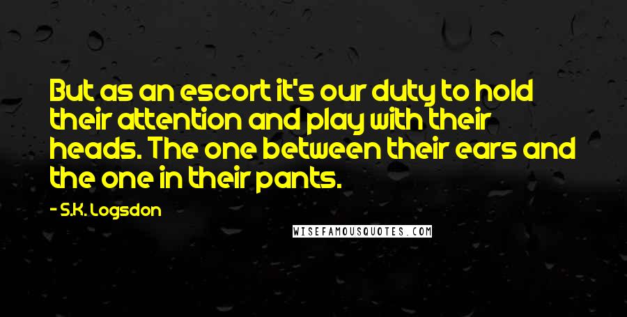 S.K. Logsdon Quotes: But as an escort it's our duty to hold their attention and play with their heads. The one between their ears and the one in their pants.