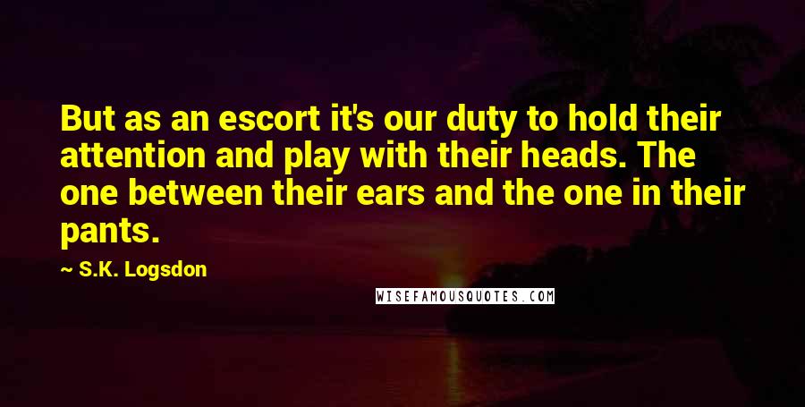 S.K. Logsdon Quotes: But as an escort it's our duty to hold their attention and play with their heads. The one between their ears and the one in their pants.