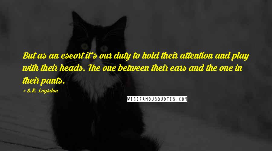 S.K. Logsdon Quotes: But as an escort it's our duty to hold their attention and play with their heads. The one between their ears and the one in their pants.