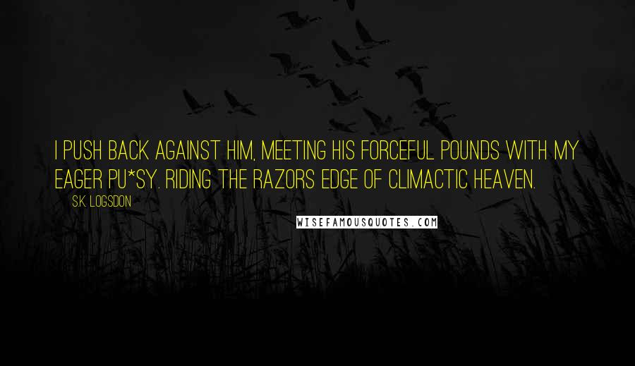 S.K. Logsdon Quotes: I push back against him, meeting his forceful pounds with my eager pu*sy. Riding the razors edge of climactic heaven.