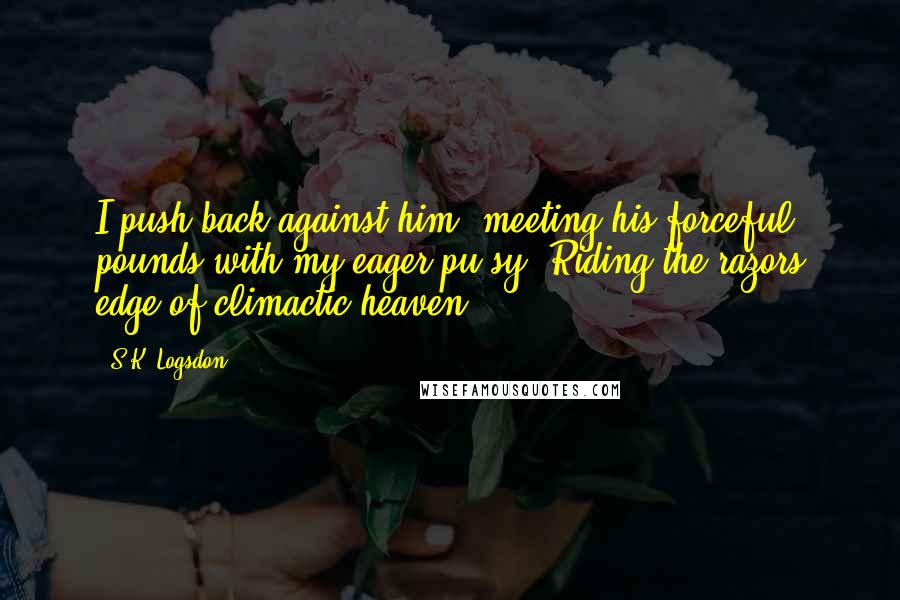 S.K. Logsdon Quotes: I push back against him, meeting his forceful pounds with my eager pu*sy. Riding the razors edge of climactic heaven.